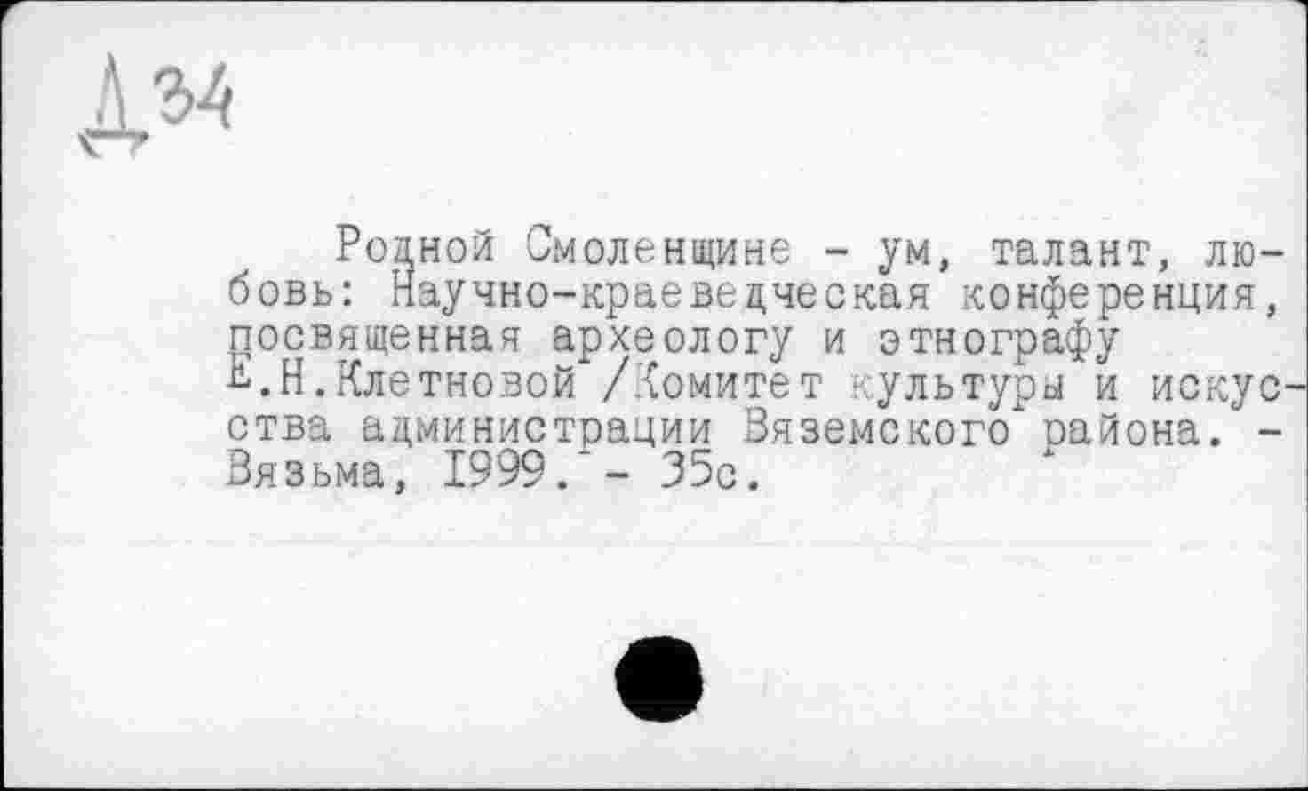 ﻿дм
Родной Смоленщине - ум, талант, любовь: Научно-краеведческая конференция, посвященная археологу и этнографу Н.Н.Клетновой /комитет культуры й искус ства администрации Вяземского" района. -Вязьма, 1999/- 35с.